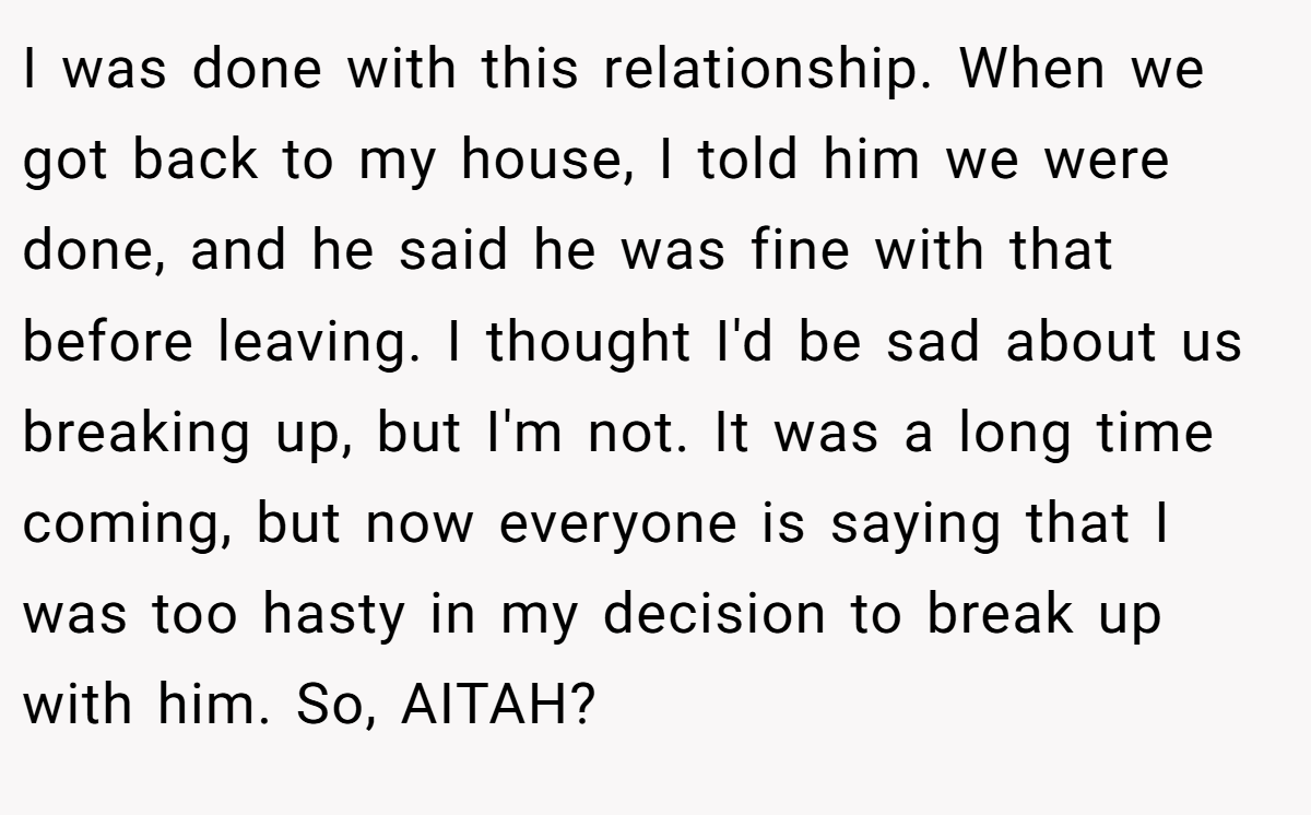 I was done with this relationship. When we got back to my house, I told him we were done, and he said he was fine with that before leaving. I thought I'd be sad about us breaking up, but I'm not. It was a long time coming, but now everyone is saying that I was too hasty in my decision to break up with him. So, AITAH?