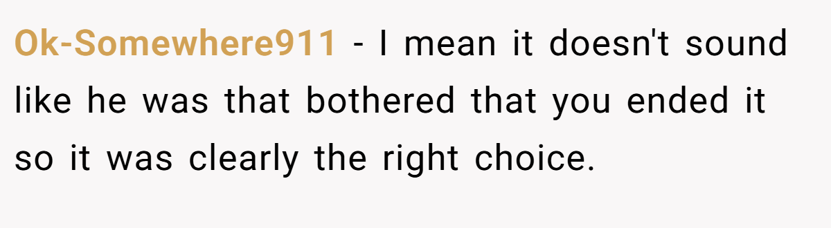 Ok-Somewhere911 − I mean it doesn't sound like he was that bothered that you ended it so it was clearly the right choice. 