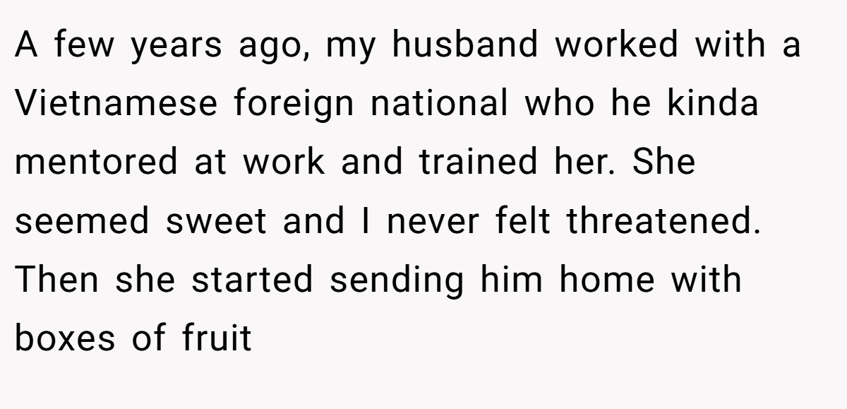 A few years ago, my husband worked with a Vietnamese foreign national who he kinda mentored at work and trained her. She seemed sweet and I never felt threatened. Then she started sending him home with boxes of fruit
