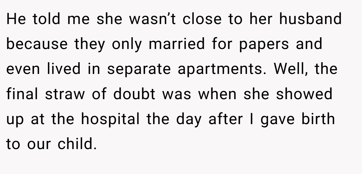 He told me she wasn’t close to her husband because they only married for papers and even lived in separate apartments. Well, the final straw of doubt was when she showed up at the hospital the day after I gave birth to our child.