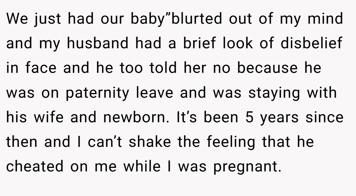 We just had our baby”blurted out of my mind and my husband had a brief look of disbelief in face and he too told her no because he was on paternity leave and was staying with his wife and newborn. It’s been 5 years since then and I can’t shake the feeling that he cheated on me while I was pregnant.