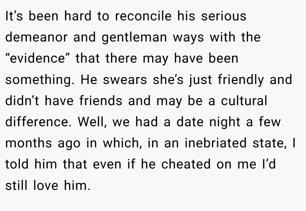 It’s been hard to reconcile his serious demeanor and gentleman ways with the “evidence” that there may have been something. He swears she’s just friendly and didn’t have friends and may be a cultural difference. Well, we had a date night a few months ago in which, in an inebriated state, I told him that even if he cheated on me I’d still love him.