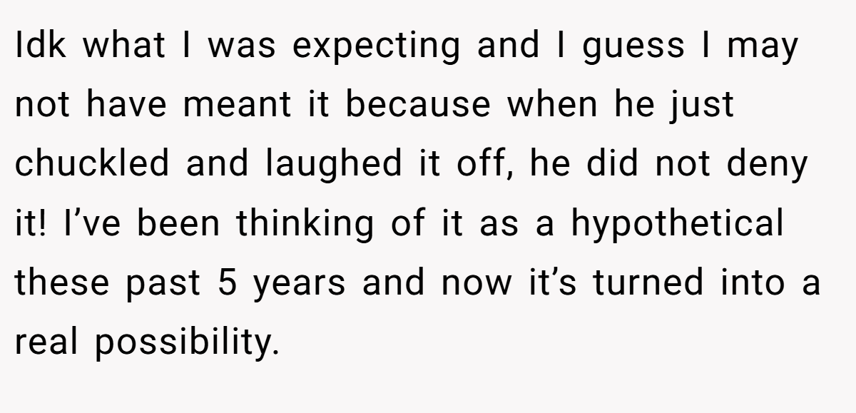 Idk what I was expecting and I guess I may not have meant it because when he just chuckled and laughed it off, he did not deny it! I’ve been thinking of it as a hypothetical these past 5 years and now it’s turned into a real possibility.