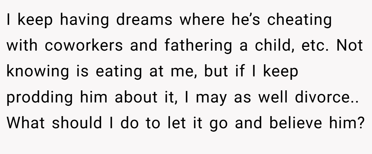 I keep having dreams where he’s cheating with coworkers and fathering a child, etc. Not knowing is eating at me, but if I keep prodding him about it, I may as well divorce.. What should I do to let it go and believe him?