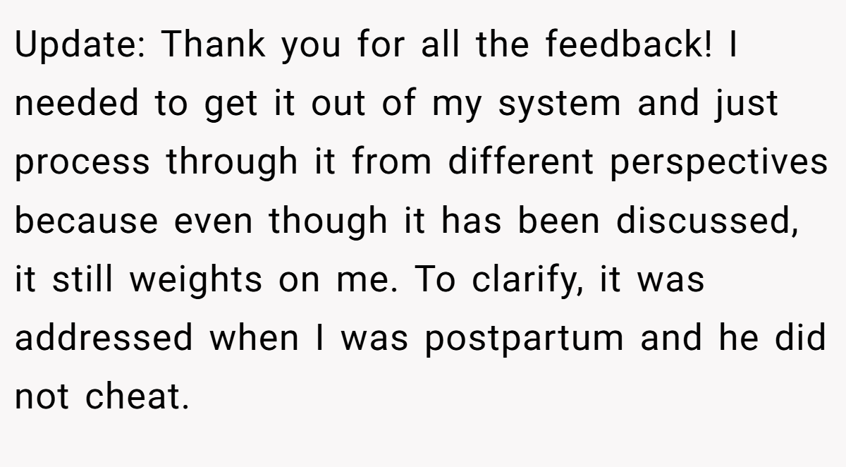 Update: Thank you for all the feedback! I needed to get it out of my system and just process through it from different perspectives because even though it has been discussed, it still weights on me. To clarify, it was addressed when I was postpartum and he did not cheat.