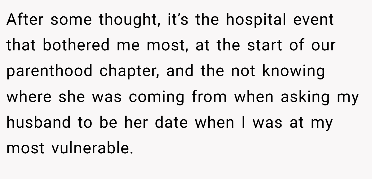 After some thought, it’s the hospital event that bothered me most, at the start of our parenthood chapter, and the not knowing where she was coming from when asking my husband to be her date when I was at my most vulnerable.