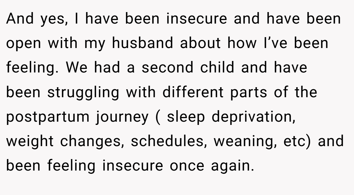 And yes, I have been insecure and have been open with my husband about how I’ve been feeling. We had a second child and have been struggling with different parts of the postpartum journey ( sleep deprivation, weight changes, schedules, weaning, etc) and been feeling insecure once again.