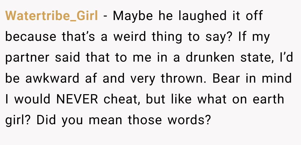 Watertribe_Girl − Maybe he laughed it off because that’s a weird thing to say? If my partner said that to me in a drunken state, I’d be awkward af and very thrown. Bear in mind I would NEVER cheat, but like what on earth girl? Did you mean those words?