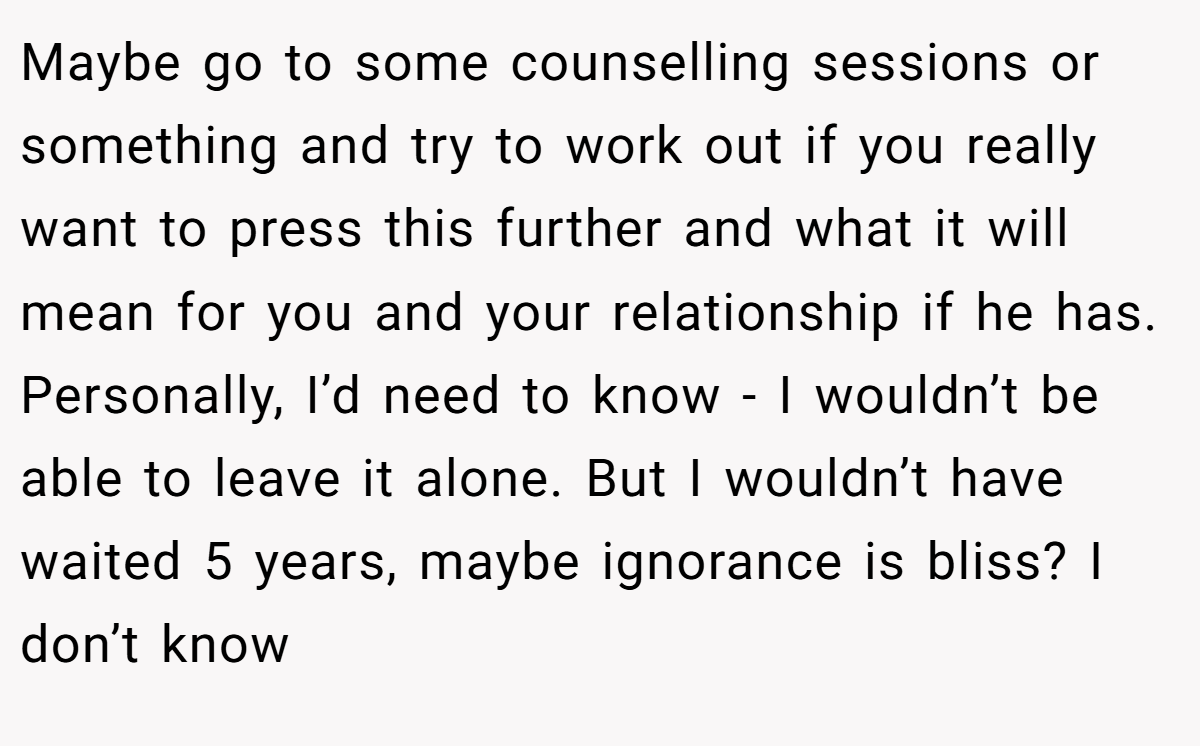 Maybe go to some counselling sessions or something and try to work out if you really want to press this further and what it will mean for you and your relationship if he has. Personally, I’d need to know - I wouldn’t be able to leave it alone. But I wouldn’t have waited 5 years, maybe ignorance is bliss? I don’t know