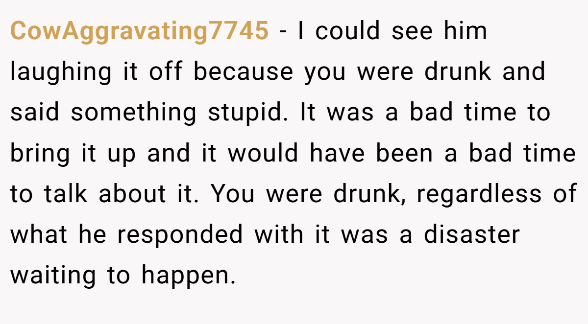 CowAggravating7745 − I could see him laughing it off because you were drunk and said something stupid. It was a bad time to bring it up and it would have been a bad time to talk about it. You were drunk, regardless of what he responded with it was a disaster waiting to happen.
