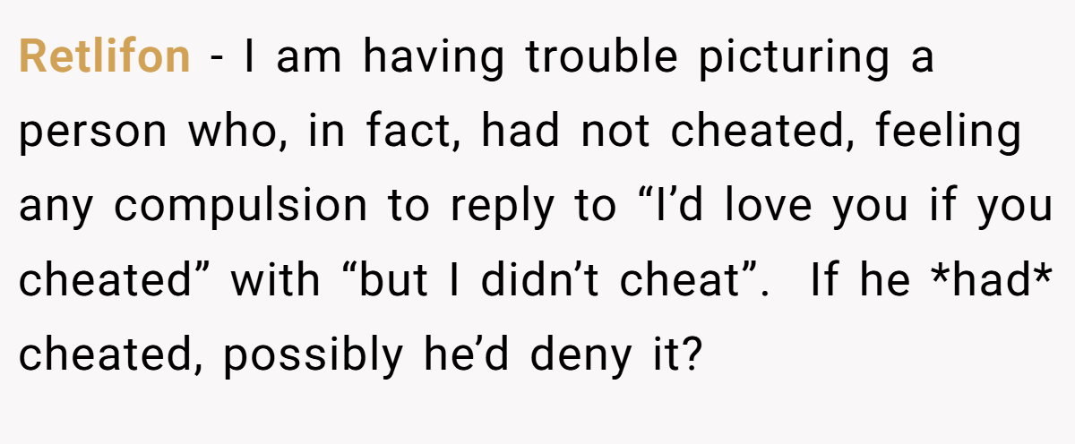 Retlifon − I am having trouble picturing a person who, in fact, had not cheated, feeling any compulsion to reply to “I’d love you if you cheated” with “but I didn’t cheat”.  If he *had* cheated, possibly he’d deny it?