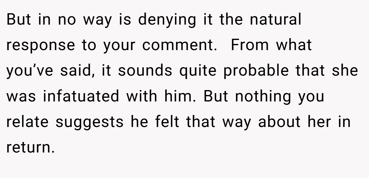 But in no way is denying it the natural response to your comment.  From what you’ve said, it sounds quite probable that she was infatuated with him. But nothing you relate suggests he felt that way about her in return. 
