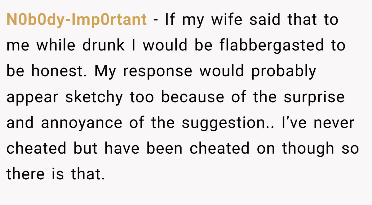 N0b0dy-Imp0rtant − If my wife said that to me while drunk I would be flabbergasted to be honest. My response would probably appear sketchy too because of the surprise and annoyance of the suggestion.. I’ve never cheated but have been cheated on though so there is that.