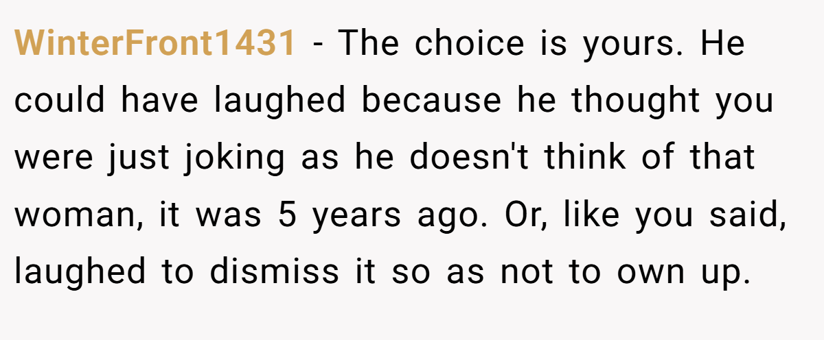 WinterFront1431 − The choice is yours. He could have laughed because he thought you were just joking as he doesn't think of that woman, it was 5 years ago. Or, like you said, laughed to dismiss it so as not to own up.