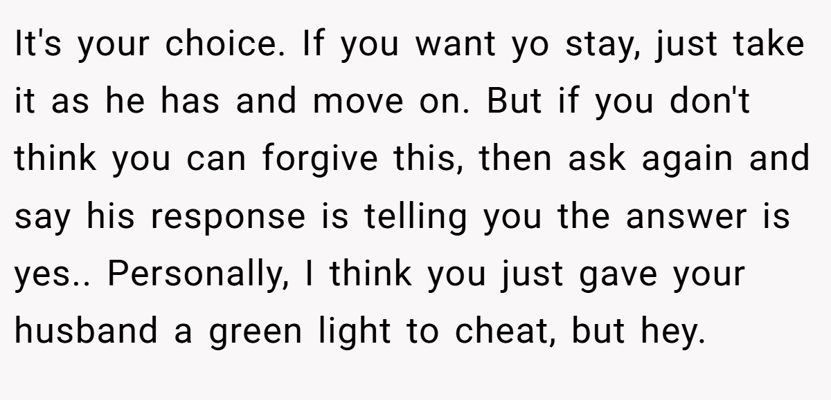 It's your choice. If you want yo stay, just take it as he has and move on. But if you don't think you can forgive this, then ask again and say his response is telling you the answer is yes.. Personally, I think you just gave your husband a green light to cheat, but hey.
