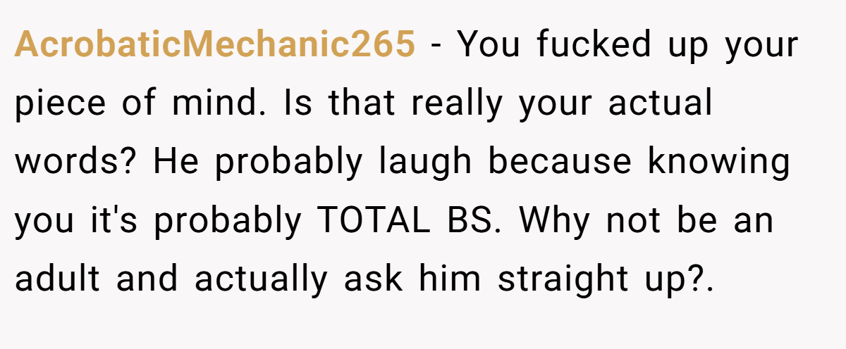 AcrobaticMechanic265 − You fucked up your piece of mind. Is that really your actual words? He probably laugh because knowing you it's probably TOTAL BS. Why not be an adult and actually ask him straight up?.