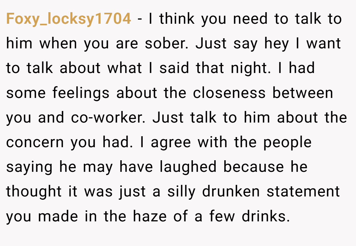 Foxy_locksy1704 − I think you need to talk to him when you are sober. Just say hey I want to talk about what I said that night. I had some feelings about the closeness between you and co-worker. Just talk to him about the concern you had. I agree with the people saying he may have laughed because he thought it was just a silly drunken statement you made in the haze of a few drinks.
