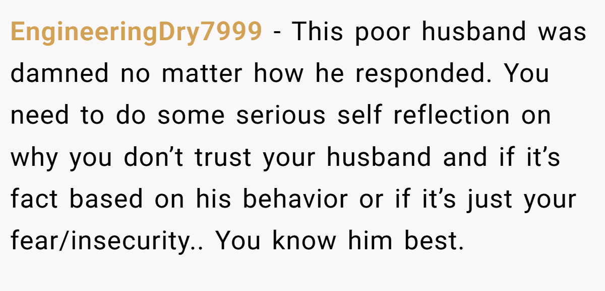 EngineeringDry7999 − This poor husband was damned no matter how he responded. You need to do some serious self reflection on why you don’t trust your husband and if it’s fact based on his behavior or if it’s just your fear/insecurity.. You know him best.
