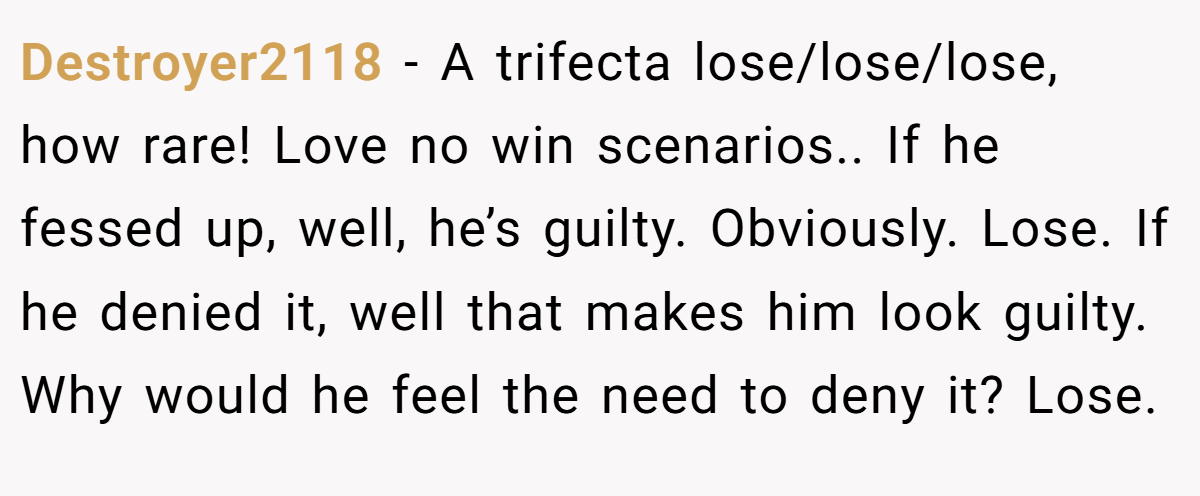 Destroyer2118 − A trifecta lose/lose/lose, how rare! Love no win scenarios.. If he fessed up, well, he’s guilty. Obviously. Lose. If he denied it, well that makes him look guilty. Why would he feel the need to deny it? Lose.