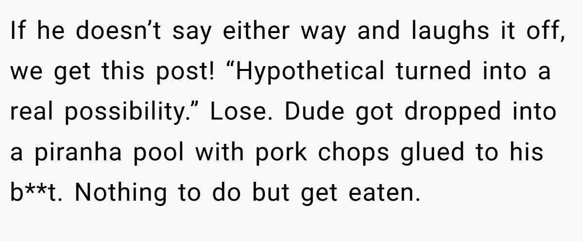 If he doesn’t say either way and laughs it off, we get this post! “Hypothetical turned into a real possibility.” Lose. Dude got dropped into a piranha pool with pork chops glued to his b**t. Nothing to do but get eaten.