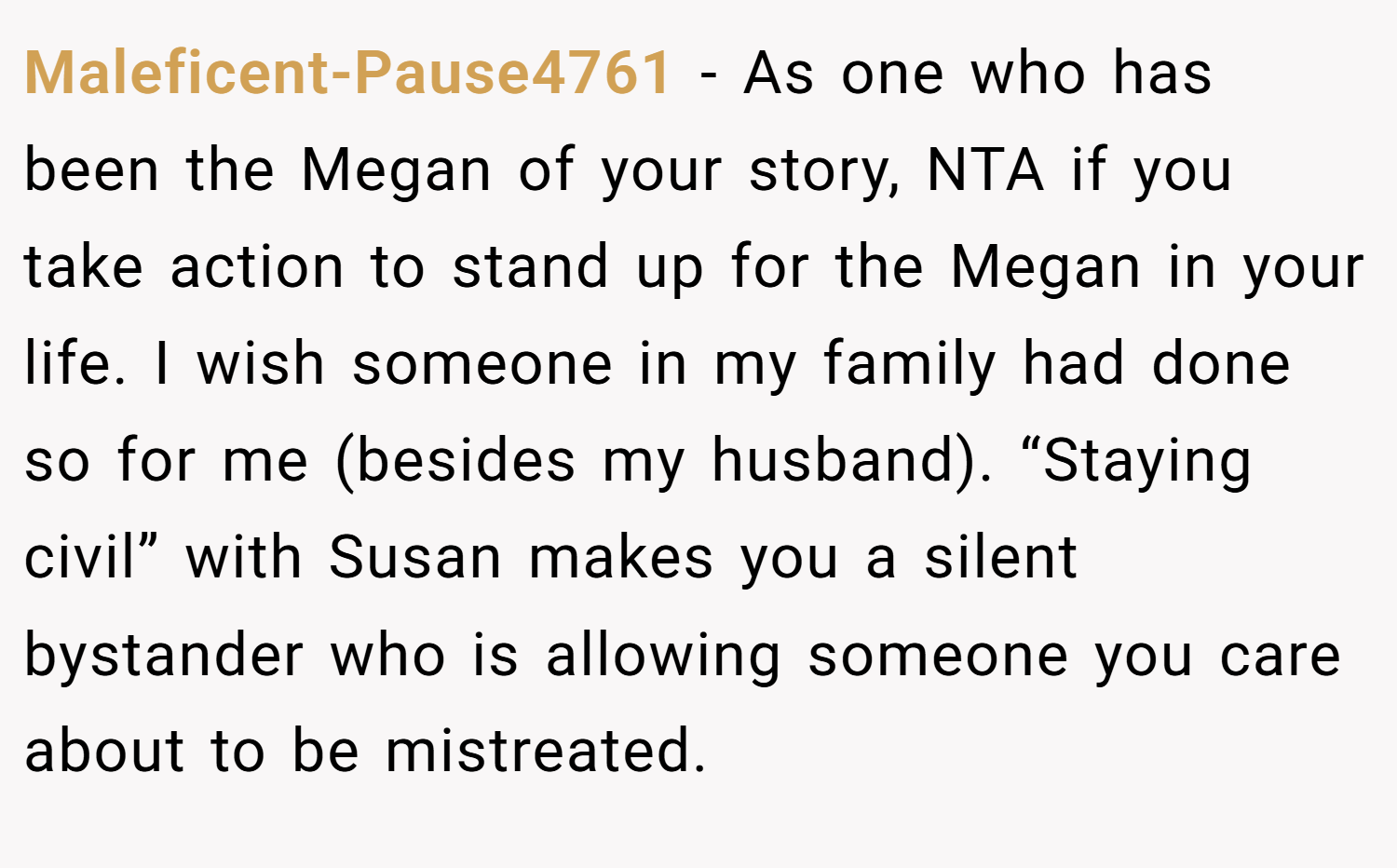 Maleficent-Pause4761 − As one who has been the Megan of your story, NTA if you take action to stand up for the Megan in your life. I wish someone in my family had done so for me (besides my husband). “Staying civil” with Susan makes you a silent bystander who is allowing someone you care about to be mistreated.