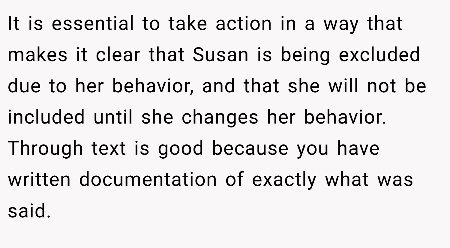 It is essential to take action in a way that makes it clear that Susan is being excluded due to her behavior, and that she will not be included until she changes her behavior. Through text is good because you have written documentation of exactly what was said.