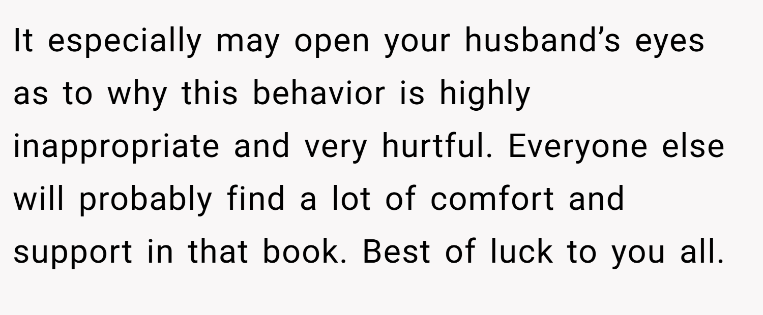 It especially may open your husband’s eyes as to why this behavior is highly inappropriate and very hurtful. Everyone else will probably find a lot of comfort and support in that book. Best of luck to you all.