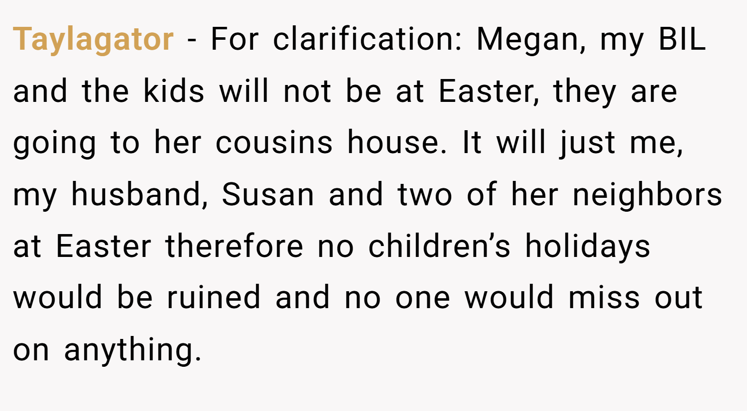Taylagator − For clarification: Megan, my BIL and the kids will not be at Easter, they are going to her cousins house. It will just me, my husband, Susan and two of her neighbors at Easter therefore no children’s holidays would be ruined and no one would miss out on anything.