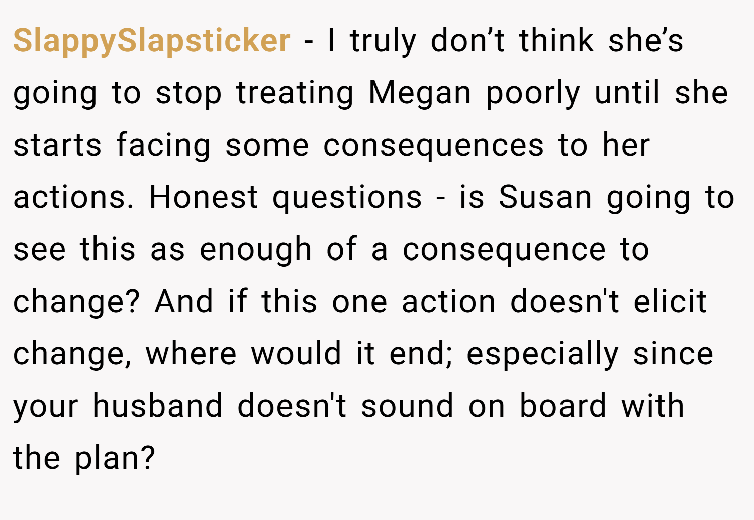 SlappySlapsticker − I truly don’t think she’s going to stop treating Megan poorly until she starts facing some consequences to her actions. Honest questions - is Susan going to see this as enough of a consequence to change? And if this one action doesn't elicit change, where would it end; especially since your husband doesn't sound on board with the plan?