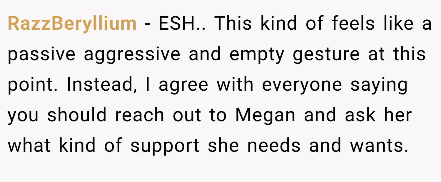 RazzBeryllium − ESH.. This kind of feels like a passive aggressive and empty gesture at this point. Instead, I agree with everyone saying you should reach out to Megan and ask her what kind of support she needs and wants.