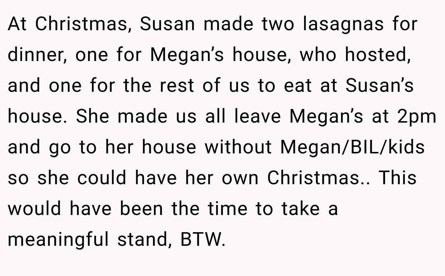 At Christmas, Susan made two lasagnas for dinner, one for Megan’s house, who hosted, and one for the rest of us to eat at Susan’s house. She made us all leave Megan’s at 2pm and go to her house without Megan/BIL/kids so she could have her own Christmas.. This would have been the time to take a meaningful stand, BTW.