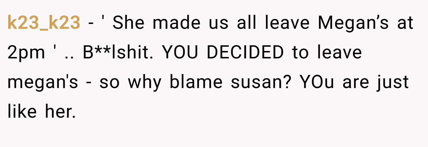 k23_k23 − ' She made us all leave Megan’s at 2pm ' .. B**lshit. YOU DECIDED to leave megan's - so why blame susan? YOu are just like her.