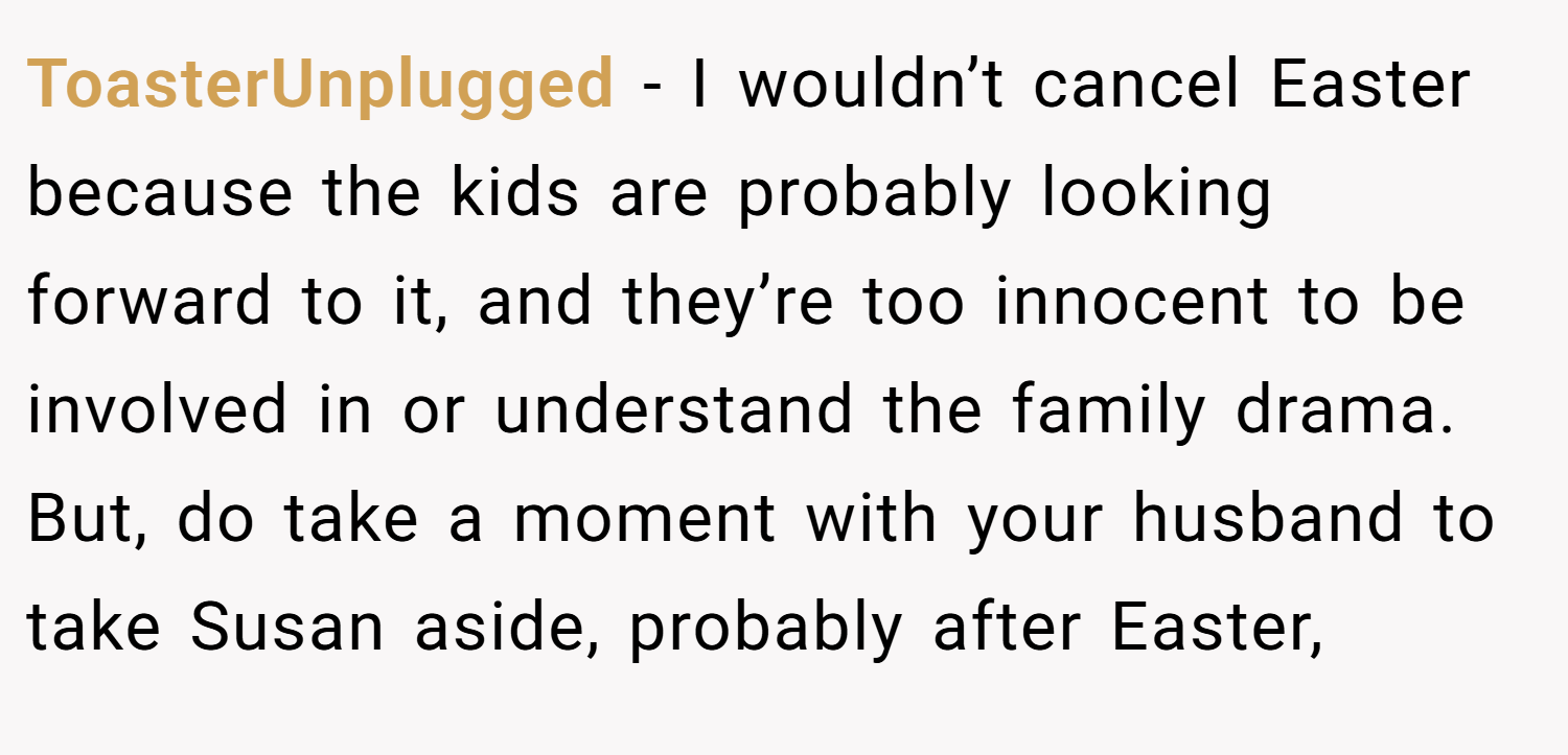 ToasterUnplugged − I wouldn’t cancel Easter because the kids are probably looking forward to it, and they’re too innocent to be involved in or understand the family drama. But, do take a moment with your husband to take Susan aside, probably after Easter,
