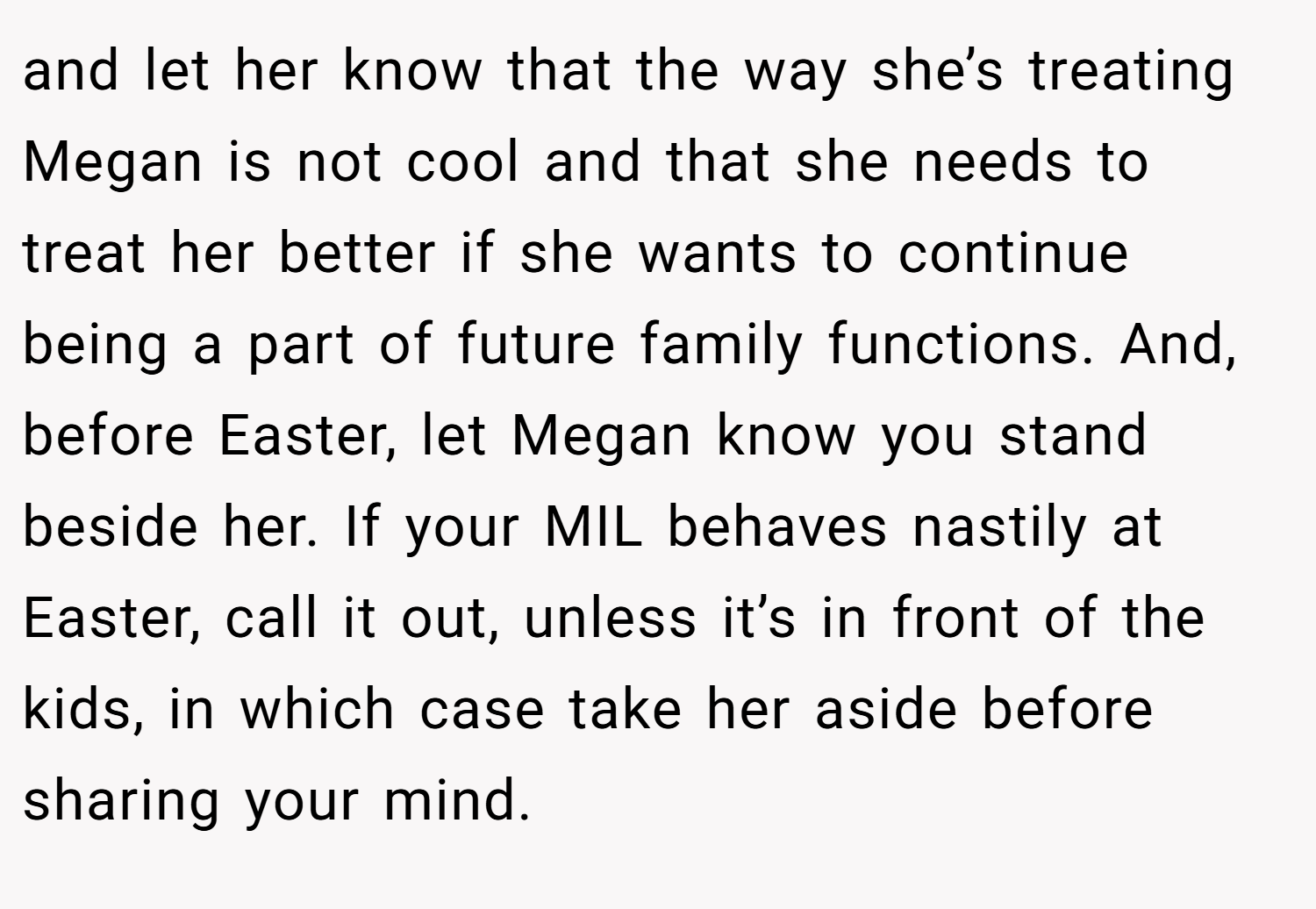 and let her know that the way she’s treating Megan is not cool and that she needs to treat her better if she wants to continue being a part of future family functions. And, before Easter, let Megan know you stand beside her. If your MIL behaves nastily at Easter, call it out, unless it’s in front of the kids, in which case take her aside before sharing your mind.