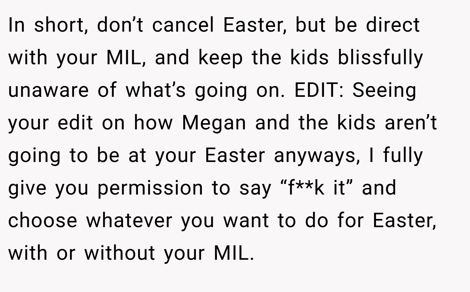 In short, don’t cancel Easter, but be direct with your MIL, and keep the kids blissfully unaware of what’s going on. EDIT: Seeing your edit on how Megan and the kids aren’t going to be at your Easter anyways, I fully give you permission to say “f**k it” and choose whatever you want to do for Easter, with or without your MIL.