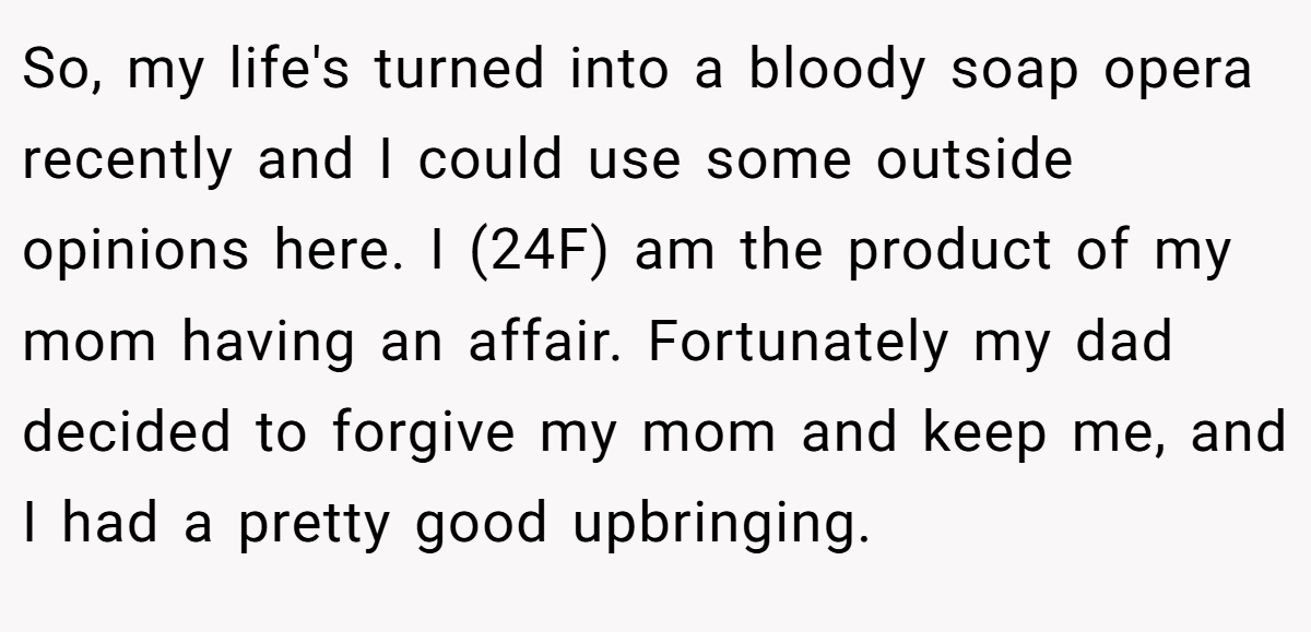 So, my life's turned into a bloody soap opera recently and I could use some outside opinions here. I (24F) am the product of my mom having an affair. Fortunately my dad decided to forgive my mom and keep me, and I had a pretty good upbringing.