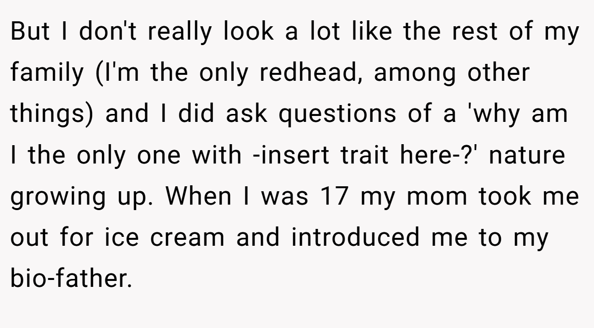 But I don't really look a lot like the rest of my family (I'm the only redhead, among other things) and I did ask questions of a 'why am I the only one with -insert trait here-?' nature growing up. When I was 17 my mom took me out for ice cream and introduced me to my bio-father.
