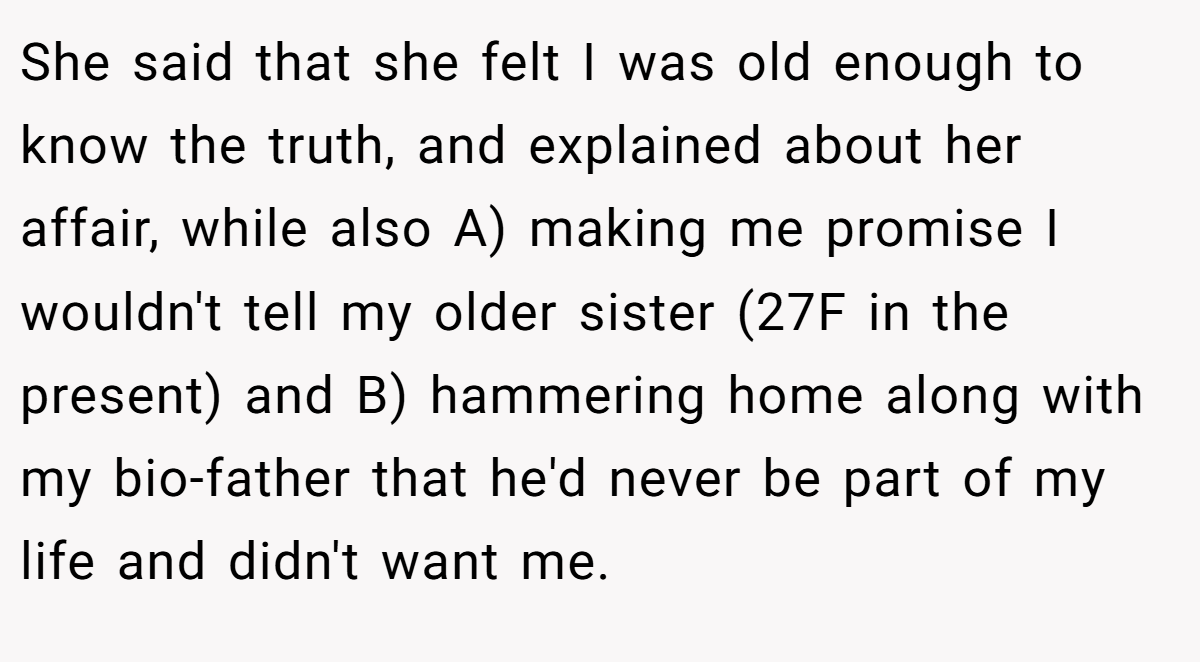 She said that she felt I was old enough to know the truth, and explained about her affair, while also A) making me promise I wouldn't tell my older sister (27F in the present) and B) hammering home along with my bio-father that he'd never be part of my life and didn't want me.