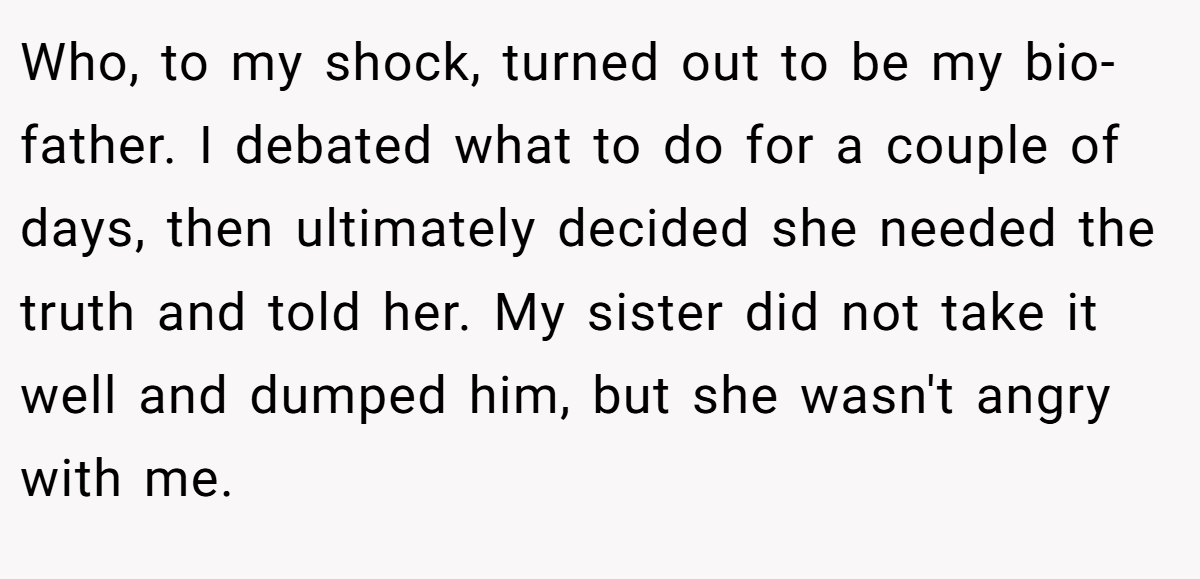 Who, to my shock, turned out to be my bio-father. I debated what to do for a couple of days, then ultimately decided she needed the truth and told her. My sister did not take it well and dumped him, but she wasn't angry with me.