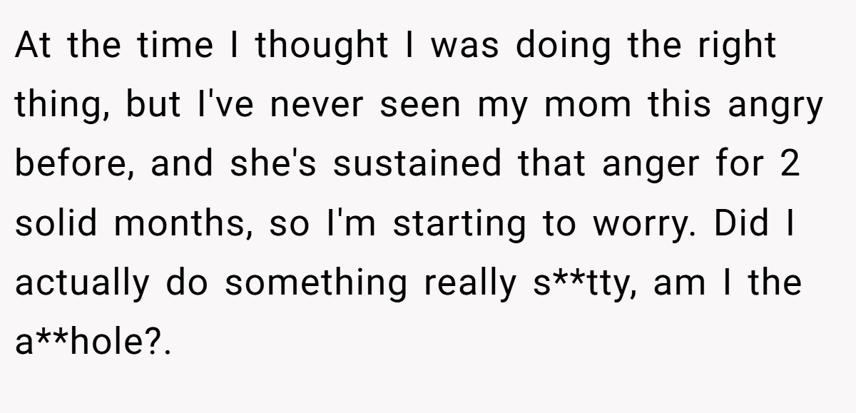 At the time I thought I was doing the right thing, but I've never seen my mom this angry before, and she's sustained that anger for 2 solid months, so I'm starting to worry. Did I actually do something really s**tty, am I the a**hole?. ​