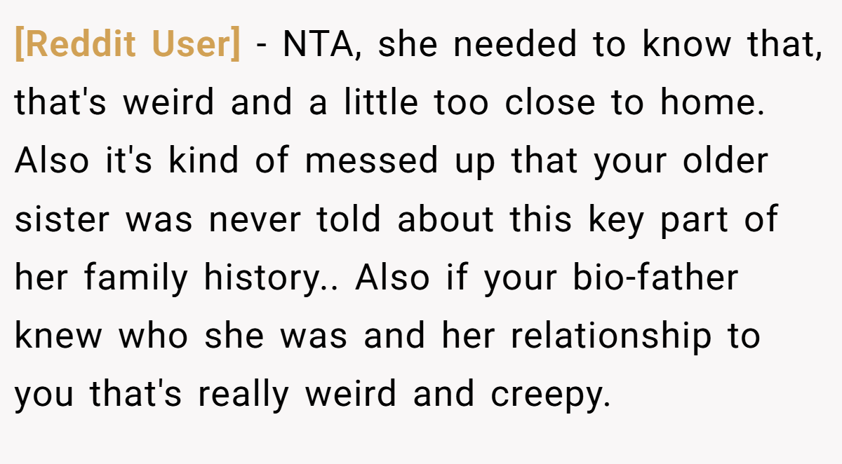 [Reddit User] − NTA, she needed to know that, that's weird and a little too close to home. Also it's kind of messed up that your older sister was never told about this key part of her family history.. Also if your bio-father knew who she was and her relationship to you that's really weird and creepy.