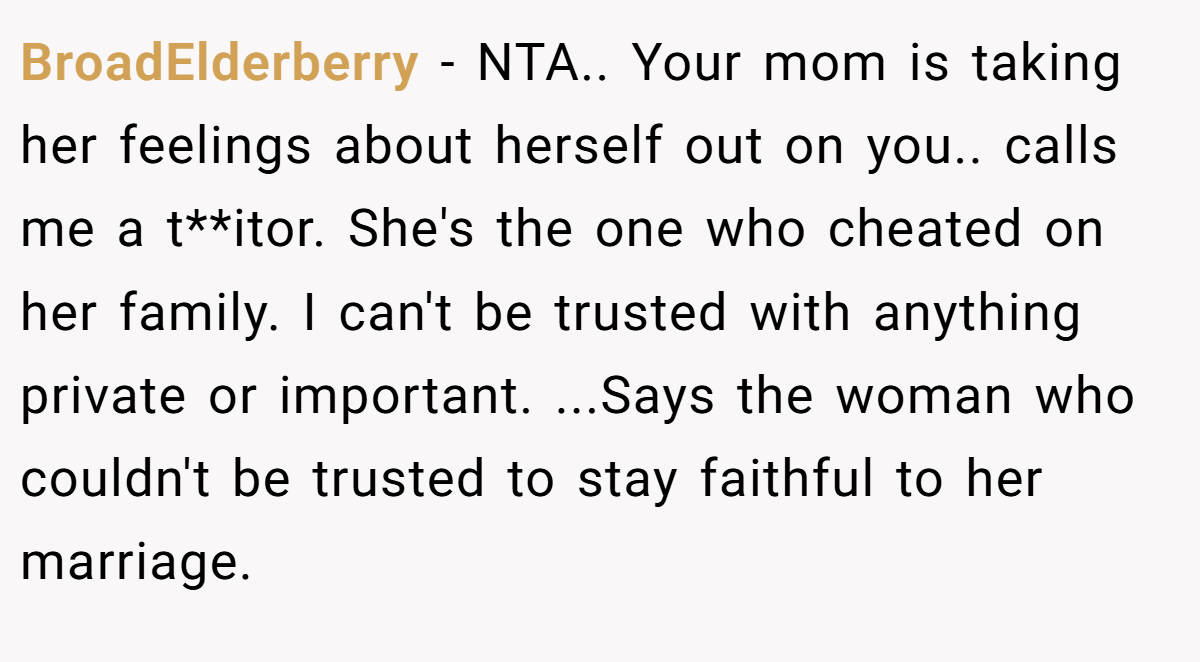 BroadElderberry − NTA.. Your mom is taking her feelings about herself out on you.. calls me a t**itor. She's the one who cheated on her family. I can't be trusted with anything private or important. ...Says the woman who couldn't be trusted to stay faithful to her marriage.