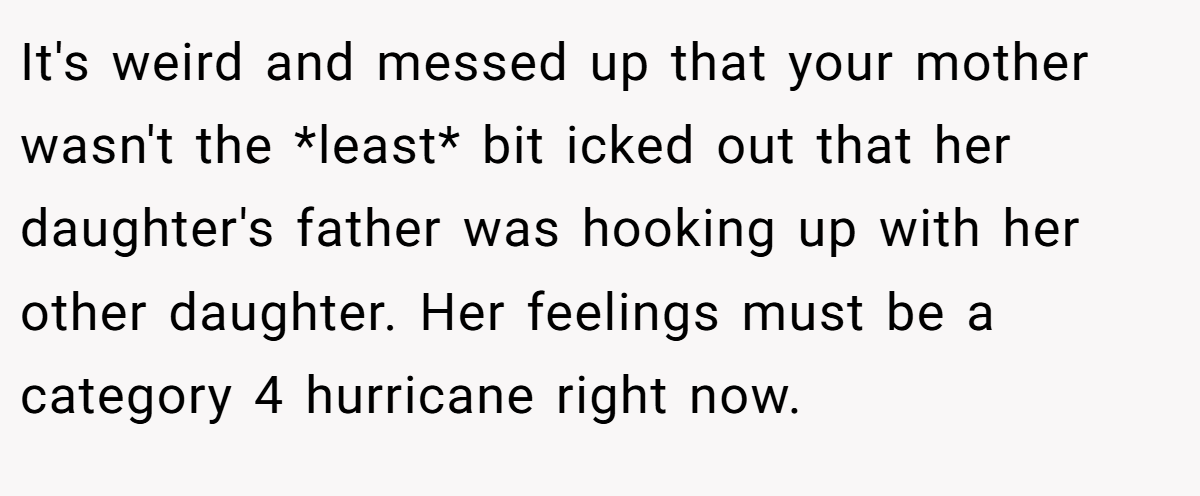 It's weird and messed up that your mother wasn't the *least* bit icked out that her daughter's father was hooking up with her other daughter. Her feelings must be a category 4 hurricane right now.