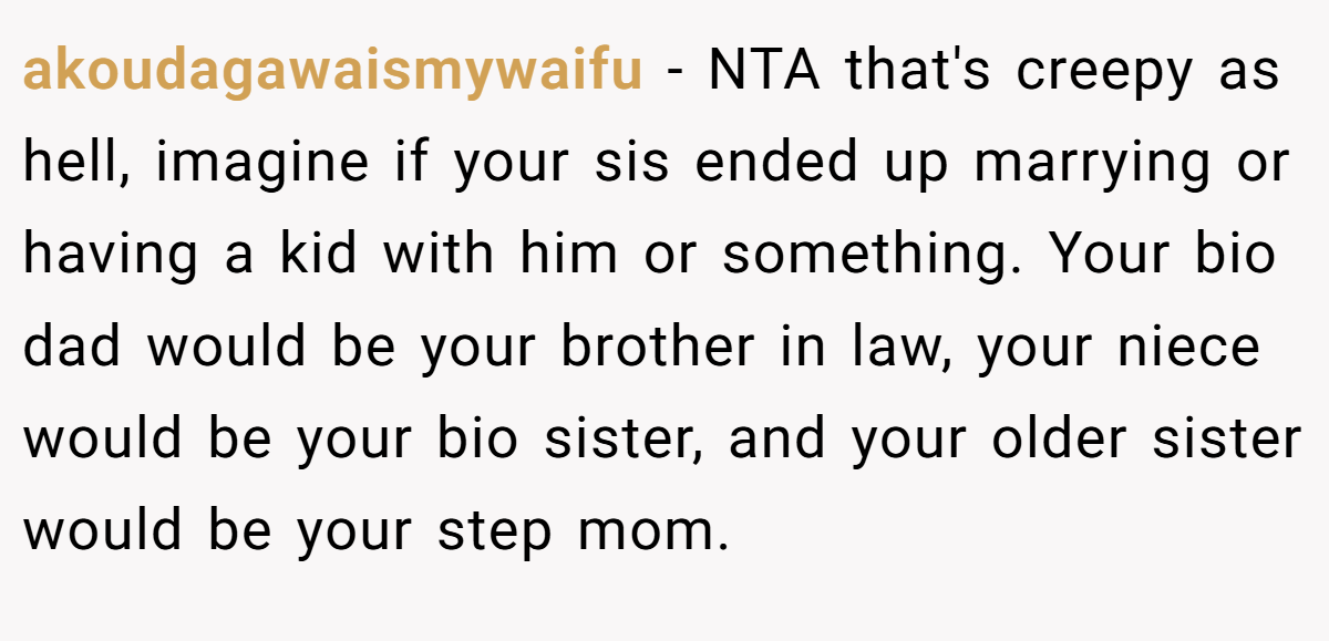akoudagawaismywaifu − NTA that's creepy as hell, imagine if your sis ended up marrying or having a kid with him or something. Your bio dad would be your brother in law, your niece would be your bio sister, and your older sister would be your step mom.