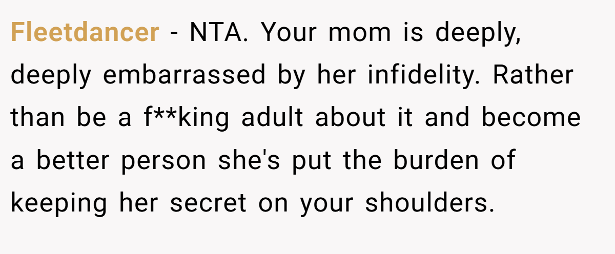 Fleetdancer − NTA. Your mom is deeply, deeply embarrassed by her infidelity. Rather than be a f**king adult about it and become a better person she's put the burden of keeping her secret on your shoulders.