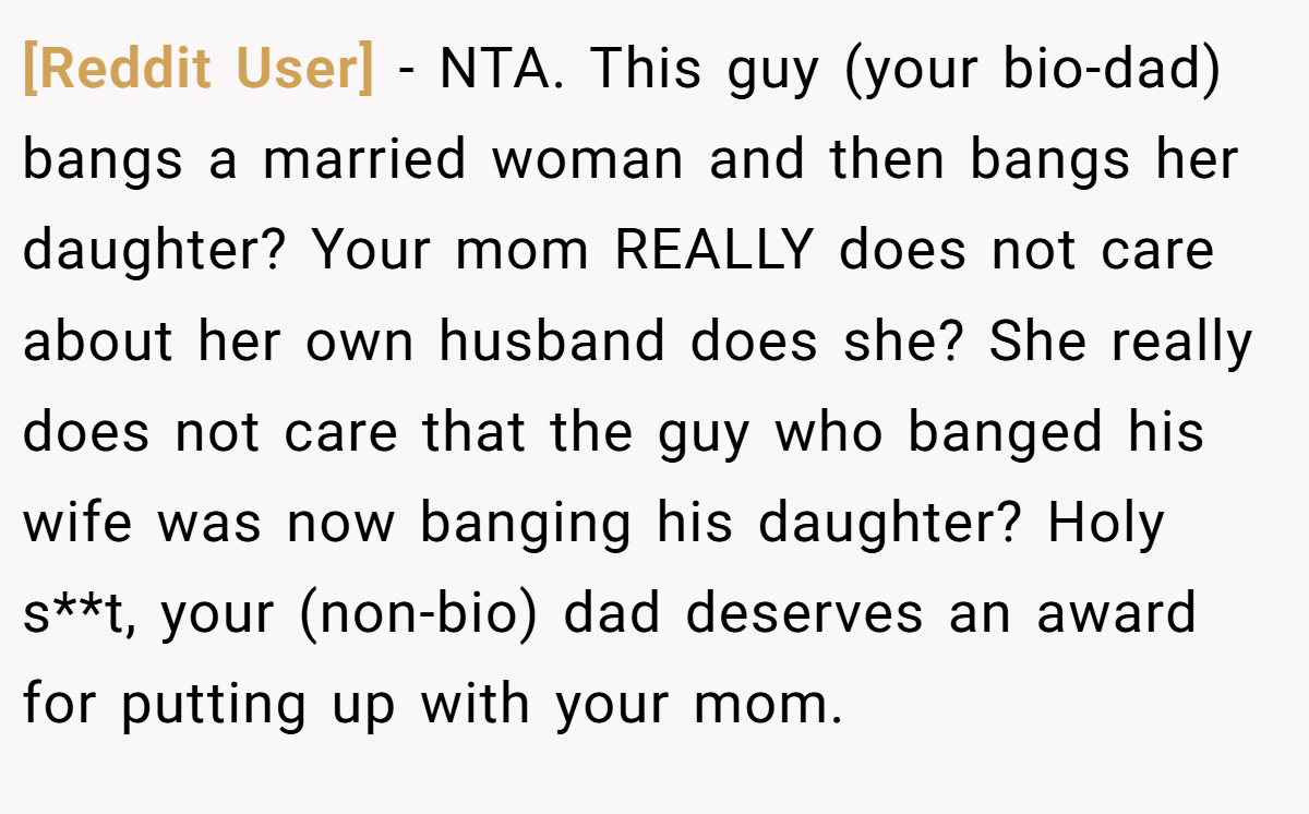 [Reddit User] − NTA. This guy (your bio-dad) bangs a married woman and then bangs her daughter? Your mom REALLY does not care about her own husband does she? She really does not care that the guy who banged his wife was now banging his daughter? Holy s**t, your (non-bio) dad deserves an award for putting up with your mom.