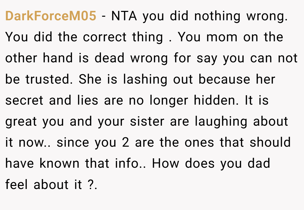 DarkForceM05 − NTA you did nothing wrong. You did the correct thing . You mom on the other hand is dead wrong for say you can not be trusted. She is lashing out because her secret and lies are no longer hidden. It is great you and your sister are laughing about it now.. since you 2 are the ones that should have known that info.. How does you dad feel about it ?.