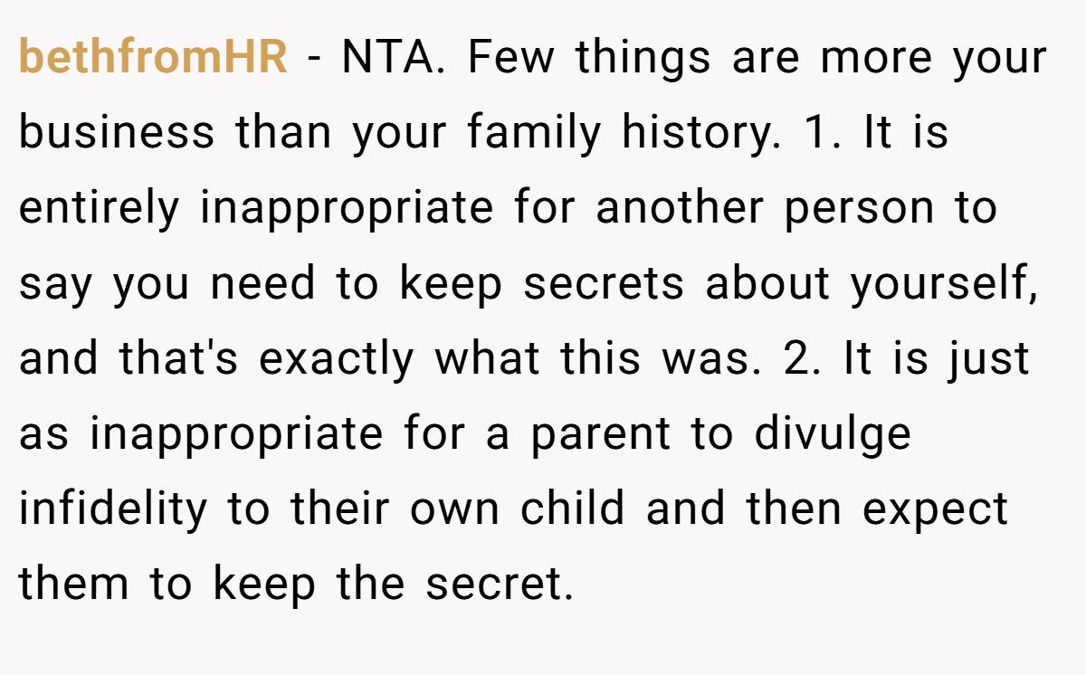 bethfromHR − NTA. Few things are more your business than your family history. 1. It is entirely inappropriate for another person to say you need to keep secrets about yourself, and that's exactly what this was. 2. It is just as inappropriate for a parent to divulge infidelity to their own child and then expect them to keep the secret.