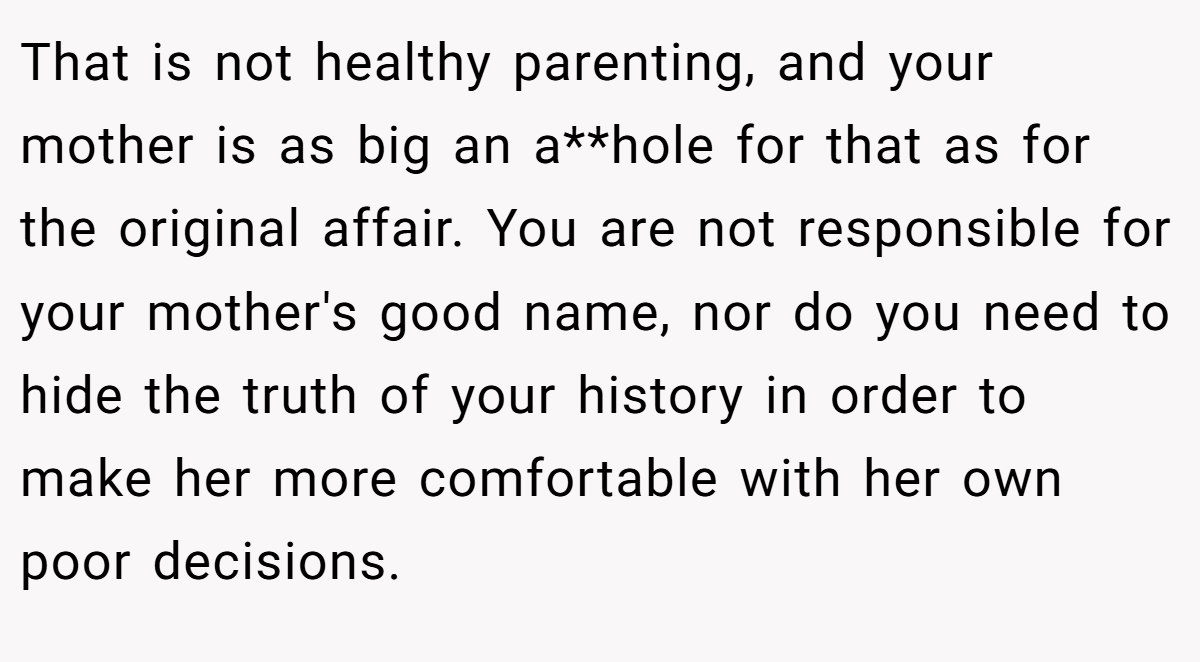 That is not healthy parenting, and your mother is as big an a**hole for that as for the original affair. You are not responsible for your mother's good name, nor do you need to hide the truth of your history in order to make her more comfortable with her own poor decisions.