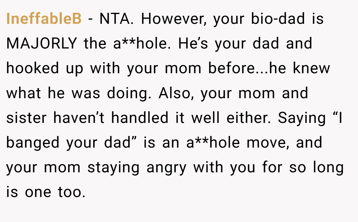 IneffableB − NTA. However, your bio-dad is MAJORLY the a**hole. He’s your dad and hooked up with your mom before...he knew what he was doing. Also, your mom and sister haven’t handled it well either. Saying “I banged your dad” is an a**hole move, and your mom staying angry with you for so long is one too.